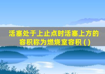 活塞处于上止点时活塞上方的容积称为燃烧室容积 ( )